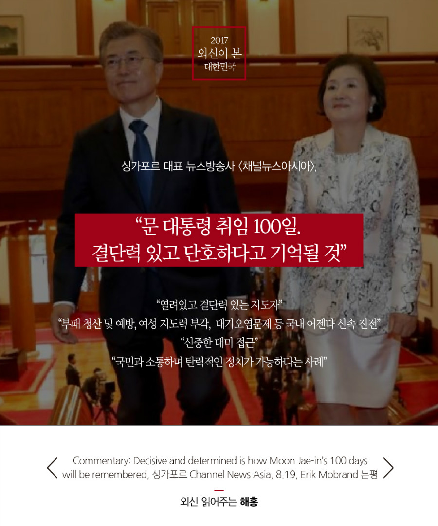 싱가포르 대표 뉴스방송사 채널뉴스아시아, “문 대통령 취임 100일. 결단력 있고 단호하다고 기억될 것” “열려있고 결단력 있는 지도자” “부패 청산 및 예방, 여성 지도력 부각, 대기오염문제 등 국내 어젠다 신속 진전” “신중한 대미 접근” “국민과 소통하며 탄력적인 정치가 가능하다는 사례” “취임 100일째에 접어들어 문 대통령의 리더십은 전 세계적으로 보기 드문 소통(responsiveness), 단호함(determination), 유연성(flexibility)을 두루 갖춰 귀감이 되는 것” Commentary: Decisive and determined is how Moon Jae-in’s 100 days will be remembered, 싱가포르 Channel News Asia, 8.19, Erik Mobrand 논평 