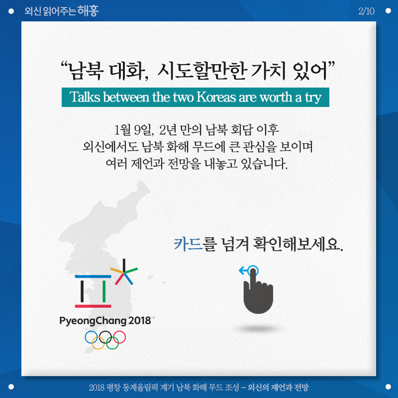 '남북 대화, 시도할만한 가치 있어' Talks between the two Koreas are worth a try 1월 9일, 2년 만의 남북 회담 이후 외신에서도 남북 화해 무드에 큰 관심을 보이며 여러 제언과 전망을 내놓고 있습니다. 카드를 넘겨 확인해보세요. 