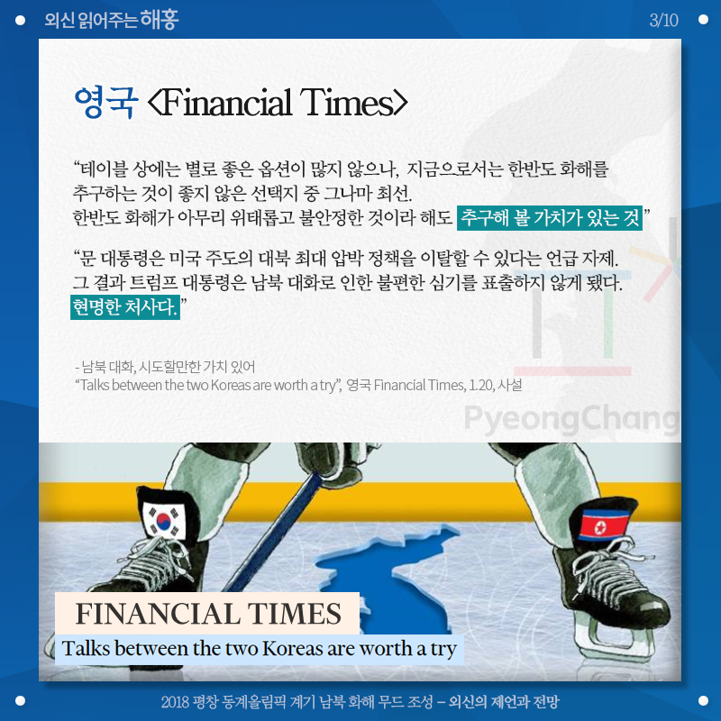 영국 [Financial Times], '테이블 상에는 별로 좋은 옵션이 많지 않으나, 지금으로서는 한반도 화해를 추구하는 것이 좋지 않은 선택지 중 그나마 최선. 한반도 화해가 아무리 위태롭고 불안정한 것이라 해도 추구해 볼 가치가 있는 것' '문 대통령은 미국 주도의 대북 최대 압박 정책을 이탈할 수 있다는 언급 자제. 그 결과 트럼프 대통령은 남북 대화로 인한 불편한 심기를 표출하지 않게 됐다. 현명한 처사다.' 남북 대화, 시도할만한 가치 있어 'Talks between the two Koreas are worth a try', 영국 [Financial Times], 1.20, 사설