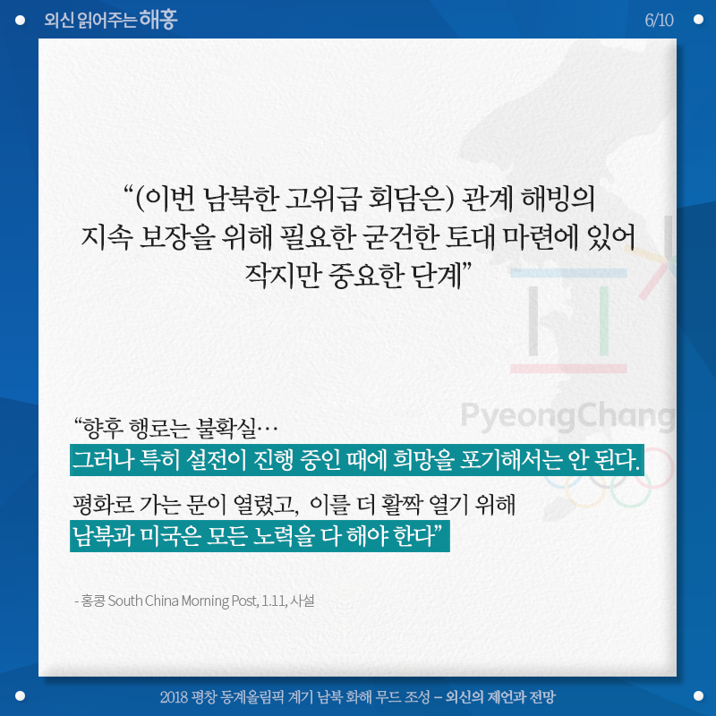 '(이번 남북한 고위급 회담은) 관계 해빙의 지속 보장을 위해 필요한 굳건한 토대 마련에 있어 작지만 중요한 단계' '향후 행로는 불확실…그러나 특히 설전이 진행 중인 때에 희망을 포기해서는 안 된다. 평화로 가는 문이 열렸고, 이를 더 활짝 열기 위해 남북과 미국은 모든 노력을 다 해야 한다' 홍콩 South China Morning Post, 1.11, 사설 