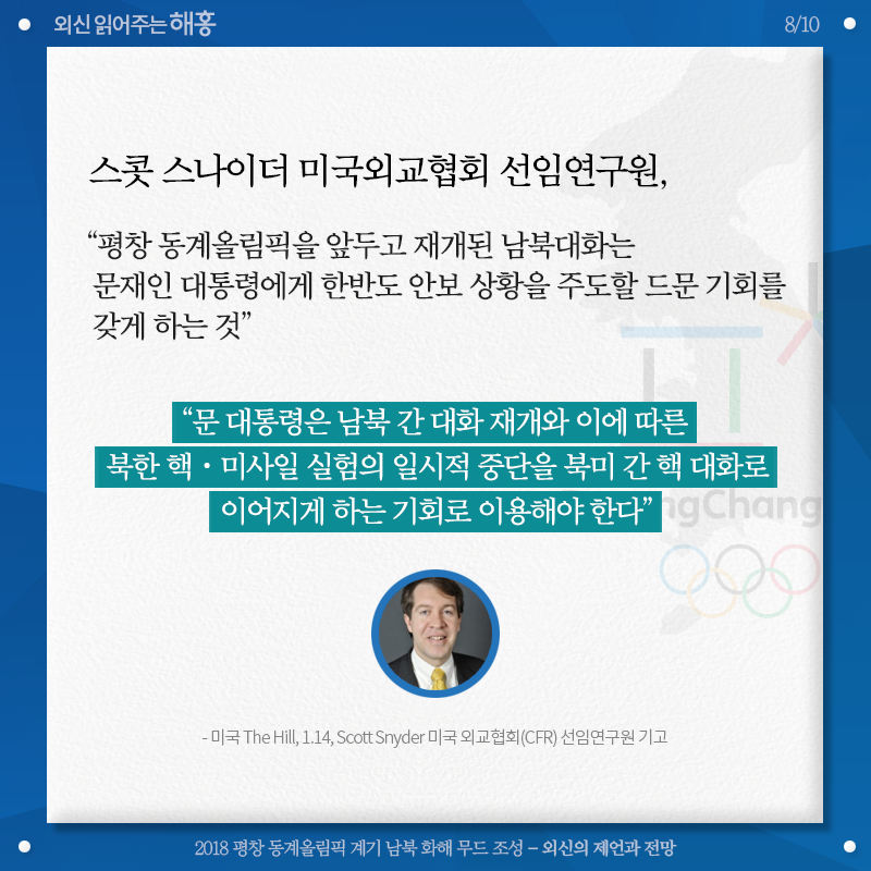 스캇 스나이더 미국외교협회 선임연구원, '평창 동계올림픽을 앞두고 재개된 남북대화는 문재인 대통령에게 한반도 안보 상황을 주도할 드문 기회를 갖게 하는 것' '문 대통령은 남북 간 대화 재개와 이에 따른 북한 핵‧미사일 실험의 일시적 중단을 북미 간 핵 대화로 이어지게 하는 기회로 이용해야 한다' 미국 The Hill, 1.14, Scott Snyder 미국 외교협회(CFR) 선임연구원 기고 