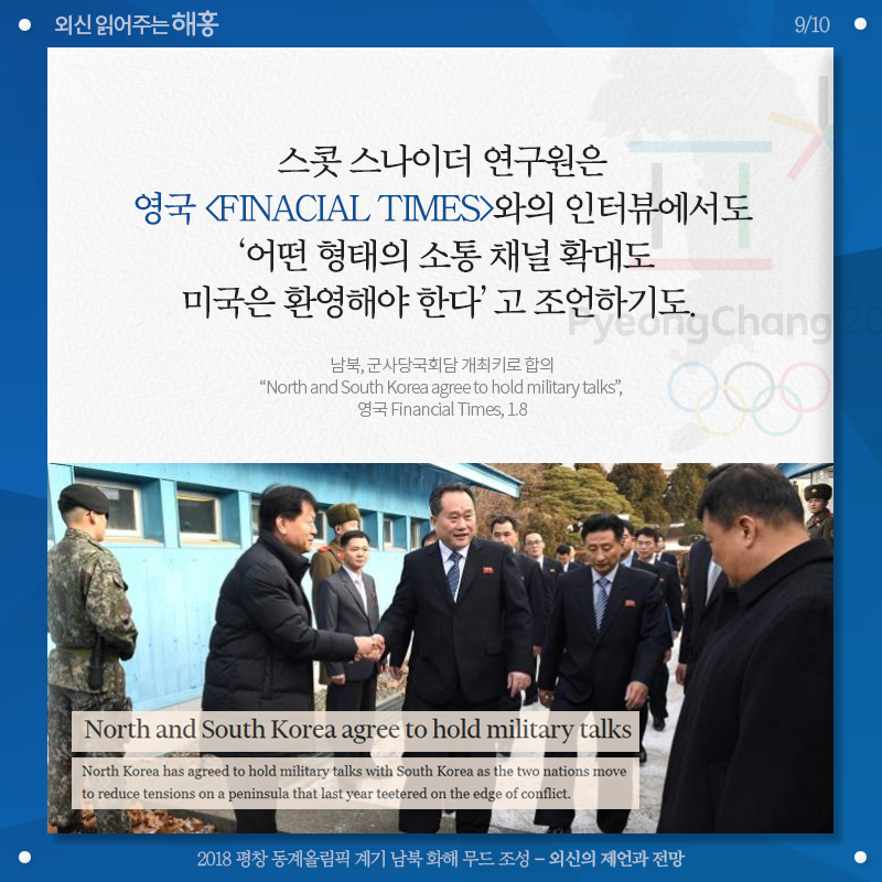 스캇 스나이더 연구원은 영국 [Finacial Times]와의 인터뷰에서도 '어떤 형태의 소통 채널 확대도 미국은 환영해야 한다'고 조언하기도. 남북, 군사당국회담 개최키로 합의 'North and South Korea agree to hold military talks', 영국 Financial Times, 1.8