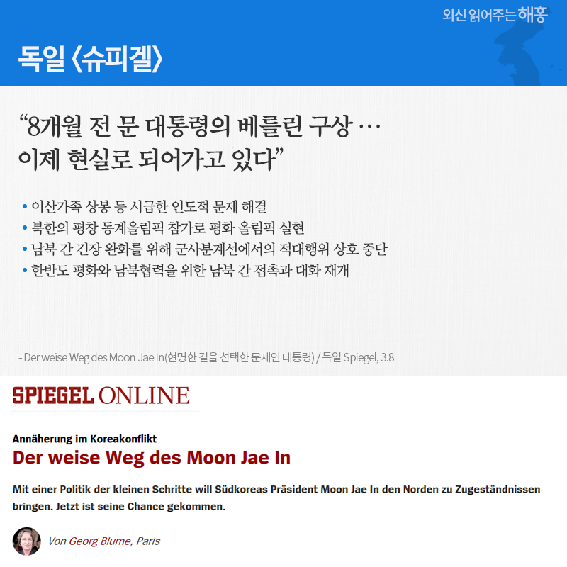독일 '슈피겔' “8개월 전 문 대통령의 베를린 구상… 이제 현실로 되어가고 있다” □ 이산가족 상봉 등 시급한 인도적 문제 해결 □ 북한의 평창 동계올림픽 참가로 평화 올림픽 실현 □ 남북 간 긴장 완화를 위해 군사분계선에서의 적대행위 상호 중단 □ 한반도 평화와 남북협력을 위한 남북 간 접촉과 대화 재개 (Der weise Weg des Moon Jae In(현명한 길을 선택한 문재인 대통령) / 독일 Spiegel, 3.8) 