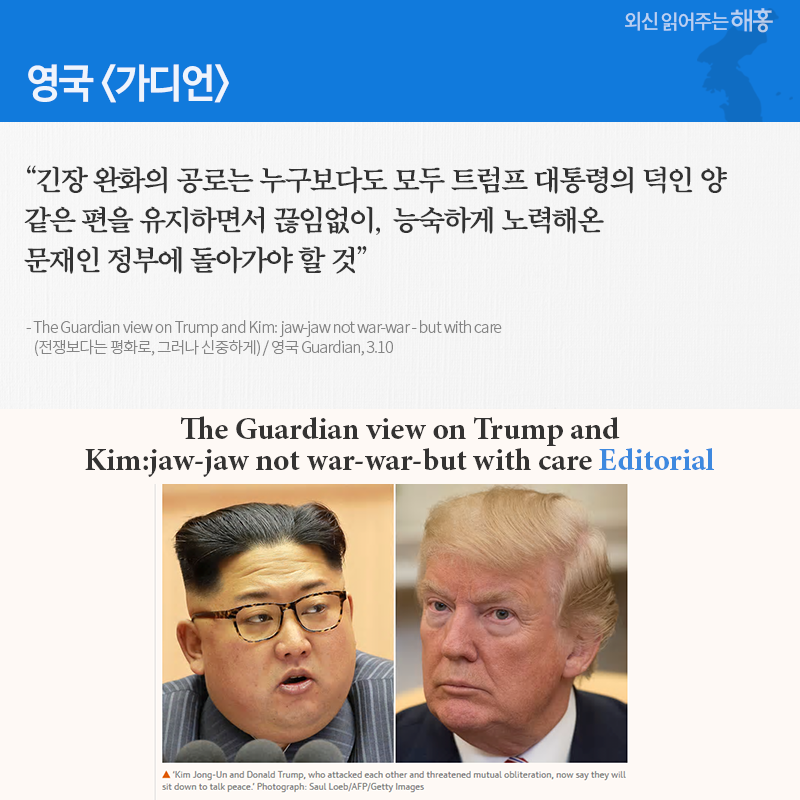 영국 '가디언' “긴장 완화의 공로는 누구보다도 모두 트럼프 대통령의 덕인 양 같은 편을 유지하면서 끊임없이, 능숙하게 노력해온 문재인 정부에 돌아가야 할 것” (The Guardian view on Trump and Kim: jaw-jaw not war-war - but with care(전쟁보다는 평화로, 그러나 신중하게) / 영국 Guardian, 3.10)