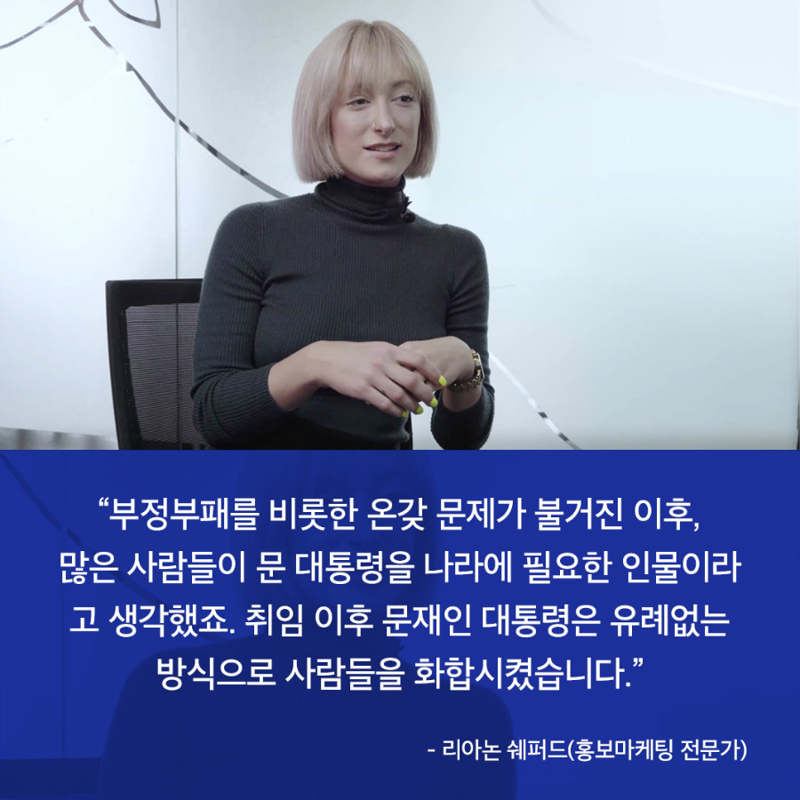 “부정부패를 비롯한 온갖 문제가 불거진 이후, 많은 사람들이 문 대통령을 나라에 필요한 인물이라 고 생각했죠. 취임 이후 문재인 대통령은 유례없는 방식으로 사람들을 화합시켰습니다.” - 리아논 쉐퍼드(홍보마케팅 전문가)