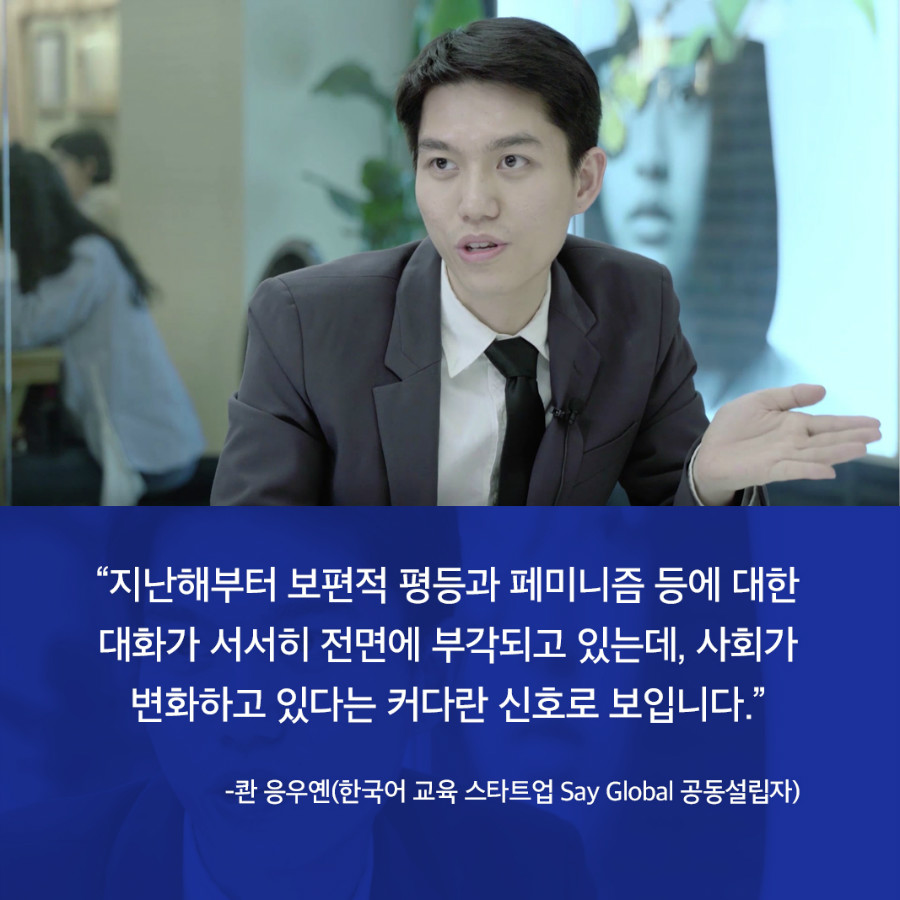 “지난해부터 보편적 평등과 페미니즘 등에 대한 대화가 서서히 전면에 부각되고 있는데, 사회가 변화하고 있다는 커다란 신호로 보입니다.” -콴 응우옌(한국어 교육 스타트업 Say Global 공동설립자) 