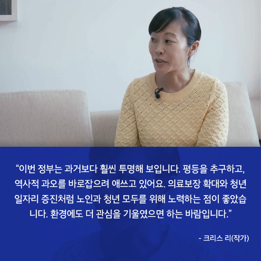 “이번 정부는 과거보다 훨씬 투명해 보입니다. 평등을 추구하고, 역사적 과오를 바로잡으려 애쓰고 있어요. 의료보장 확대와 청년 일자리 증진처럼 노인과 청년 모두를 위해 노력하는 점이 좋았습 니다. 환경에도 더 관심을 기울였으면 하는 바람입니다.” - 크리스 리(작가) 