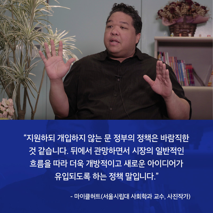 “지원하되 개입하지 않는 문 정부의 정책은 바람직한 것 같습니다. 뒤에서 관망하면서 시장의 일반적인 흐름을 따라 더욱 개방적이고 새로운 아이디어가 유입되도록 하는 정책 말입니다.” - 마이클허트(서울시립대 사회학과 교수, 사진작가)