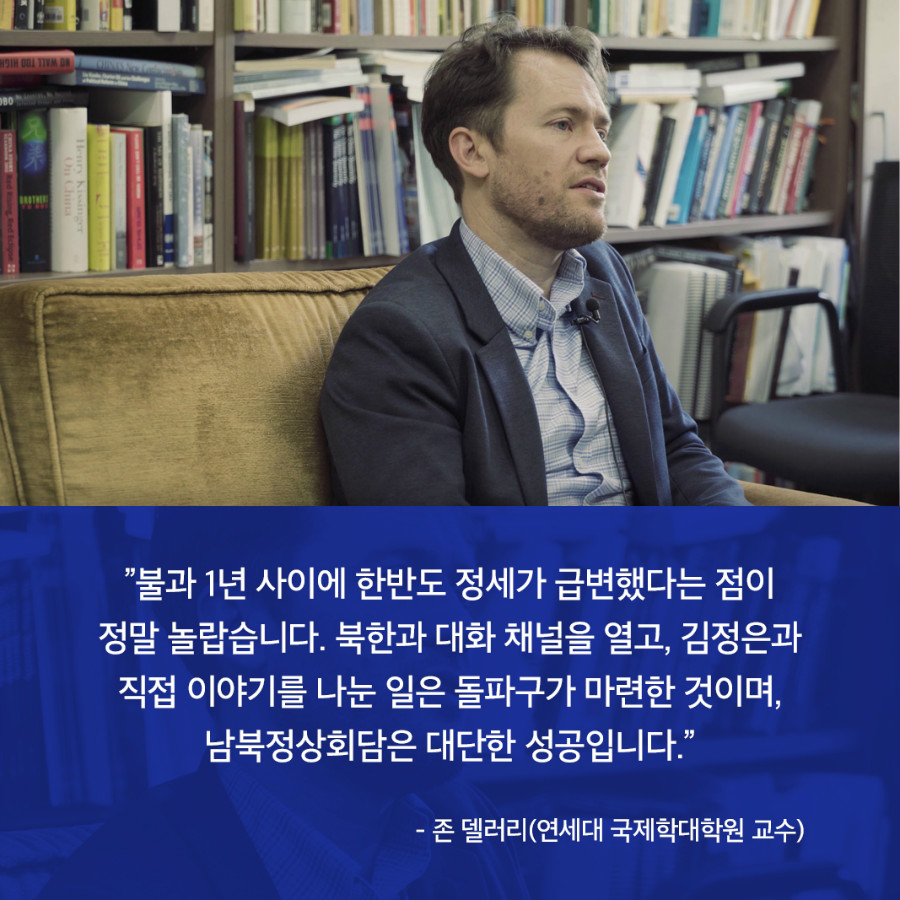 ”불과 1년 사이에 한반도 정세가 급변했다는 점이 정말 놀랍습니다. 북한과 대화 채널을 열고, 김정은과 직접 이야기를 나눈 일은 돌파구가 마련한 것이며, 남북정상회담은 대단한 성공입니다.” - 존 델러리(연세대 국제학대학원 교수)