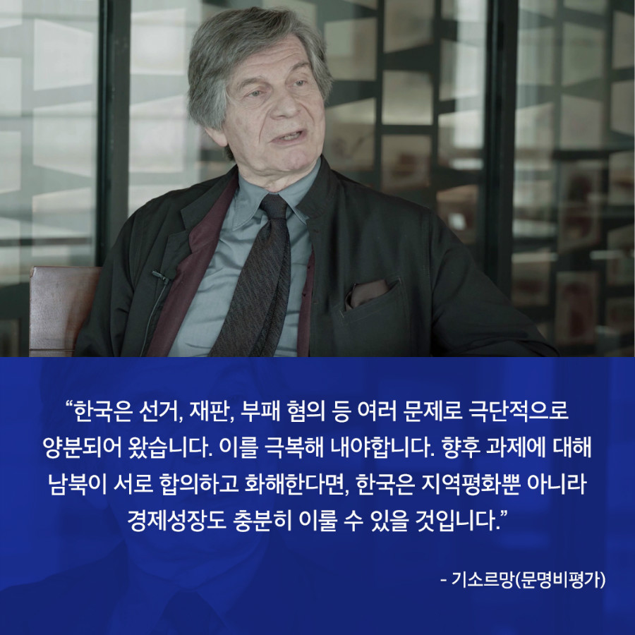“한국은 선거, 재판, 부패 혐의 등 여러 문제로 극단적으로 양분되어 왔습니다. 이를 극복해 내야합니다. 향후 과제에 대해 남북이 서로 합의하고 화해한다면, 한국은 지역평화뿐 아니라 경제성장도 충분히 이룰 수 있을 것입니다.” - 기소르망(문명비평가)