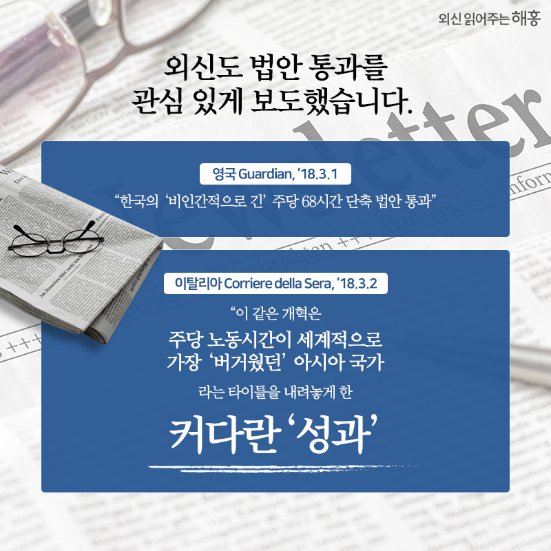 외신도 법안 통과를 관심 있게 보도 “한국의 ‘비인간적으로 긴’ 주당 68시간 단축 법안 통과” 영국 Guardian, ’18.3.1 “이 같은 개혁은 주당 노동시간이 세계적으로 가장 ‘버거웠던’ 아시아 국가라는 타이틀을 내려놓게 한 커다란 ‘성과’” 이탈리아 Corriere della Sera, ’18.3.2 