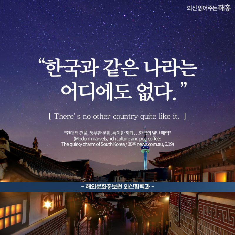 '한국과 같은 나라는 어디에도 없다.'There’s no other country quite like it.해외문화홍보원 외신협력과'현대적 건물, 풍부한 문화, 특이한 까페…한국의 별난 매력'(Modern marvels, rich culture and poo coffee: The quirky charm of South Korea / 호주 news.com.au, 6.19)