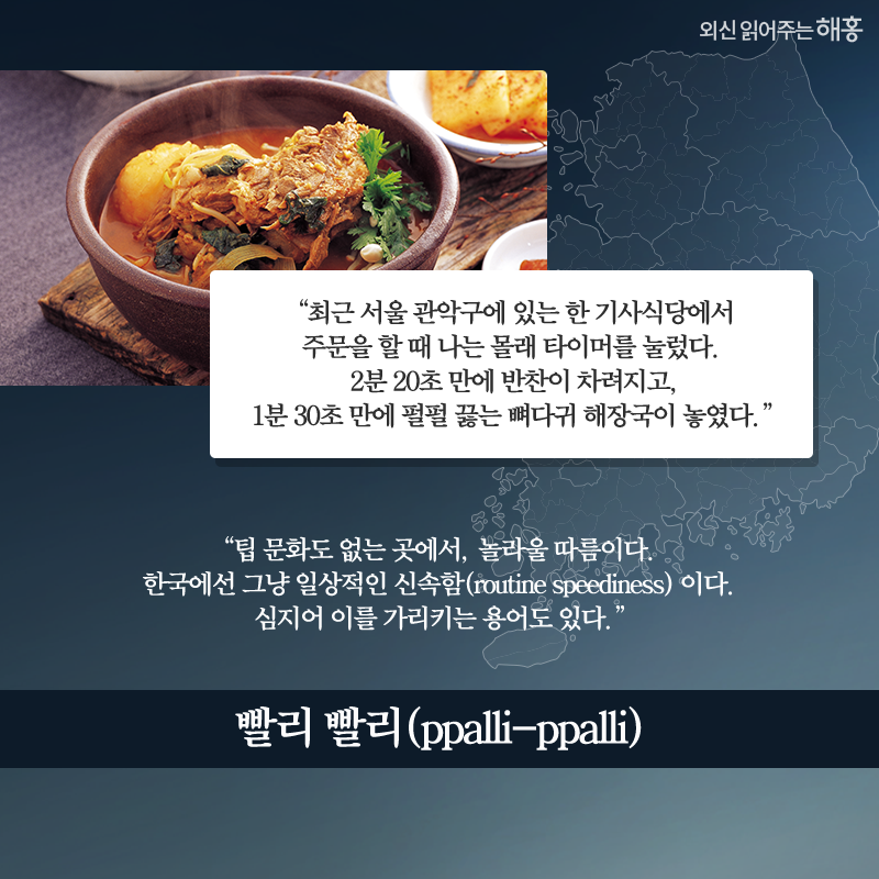 '최근 서울 관악구에 있는 한 기사식당에서 주문을 할 때 나는 몰래 타이머를 눌렀다. 2분 20초 만에 반찬이 차려지고, 1분 30초 만에 펄펄 끓는 뼈다귀 해장국이 놓였다.' '팁 문화도 없는 곳에서, 놀라울 따름이다. 한국에선 그냥 일상적인 신속함(routine speediness) 이다. 심지어 이를 가리키는 용어도 있다. ‘빨리 빨리(ppalli-ppalli)’'