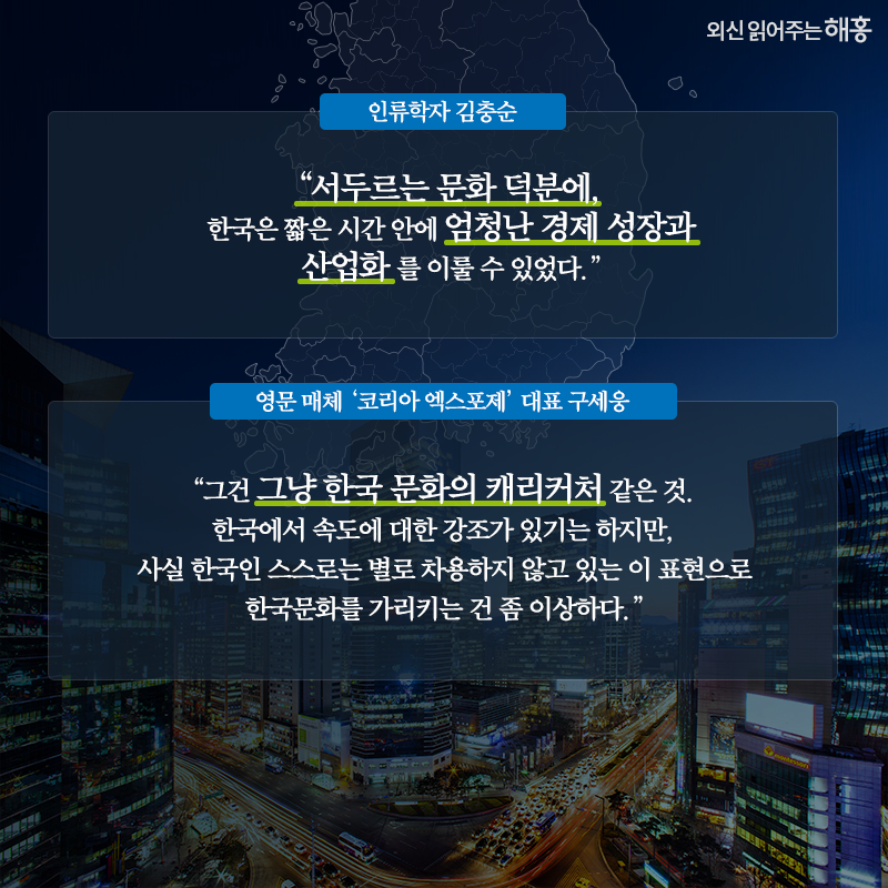 '서두르는 문화 덕분에, 한국은 짧은 시간 안에 엄청난 경제 성장과 산업화를 이룰 수 있었다.'_인류학자 김충순vs'그건 그냥 한국 문화의 캐리커처 같은 것. 한국에서 속도에 대한 강조가 있기는 하지만, 사실 한국인 스스로는 별로 차용하지 않고 있는 이 표현으로 한국문화를 가리키는 건 좀 이상하다.'_영문 매체 ‘코리아 엑스포제’ 대표 구세웅