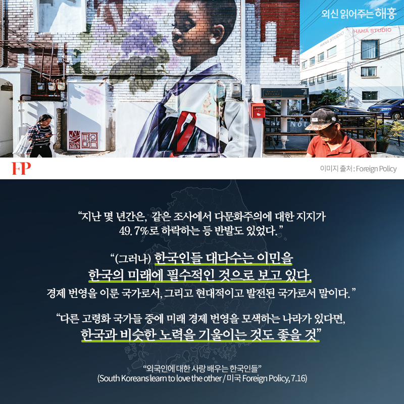 '지난 몇 년간은, 같은 조사에서 다문화주의에 대한 지지가 49.7%로 하락하는 등 반발도 있었다.''(그러나) 한국인들 대다수는 이민을 한국의 미래에 필수적인 것으로 보고 있다. 경제 번영을 이룬 국가로서, 그리고 현대적이고 발전된 국가로서 말이다.' '다른 고령화 국가들 중에 미래 경제 번영을 모색하는 나라가 있다면, 한국과 비슷한 노력을 기울이는 것도 좋을 것''외국인에 대한 사랑 배우는 한국인들'(South Koreans learn to love the other / 미국 Foreign Policy, 7.16)