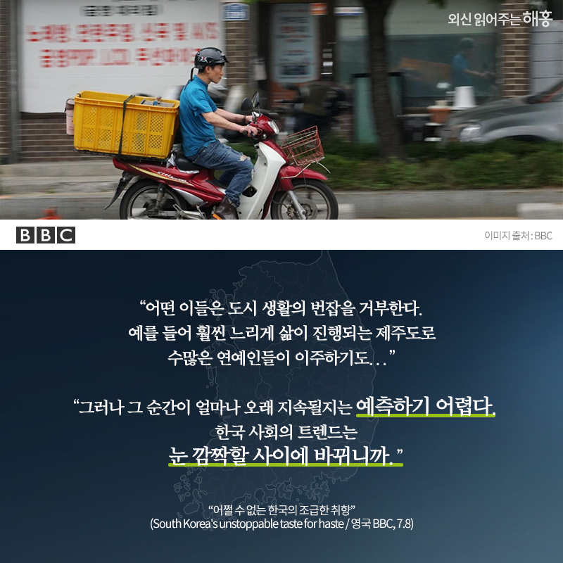'어떤 이들은 도시 생활의 번잡을 거부한다. 예를 들어 훨씬 느리게 삶이 진행되는 제주도로 수많은 연예인들이 이주하기도...''그러나 그 순간이 얼마나 오래 지속될지는 예측하기 어렵다. 한국 사회의 트렌드는 눈 깜짝할 사이에 바뀌니까.''어쩔 수 없는 한국의 조급한 취향'(South Korea's unstoppable taste for hast / 영국 BBC, 7.8)