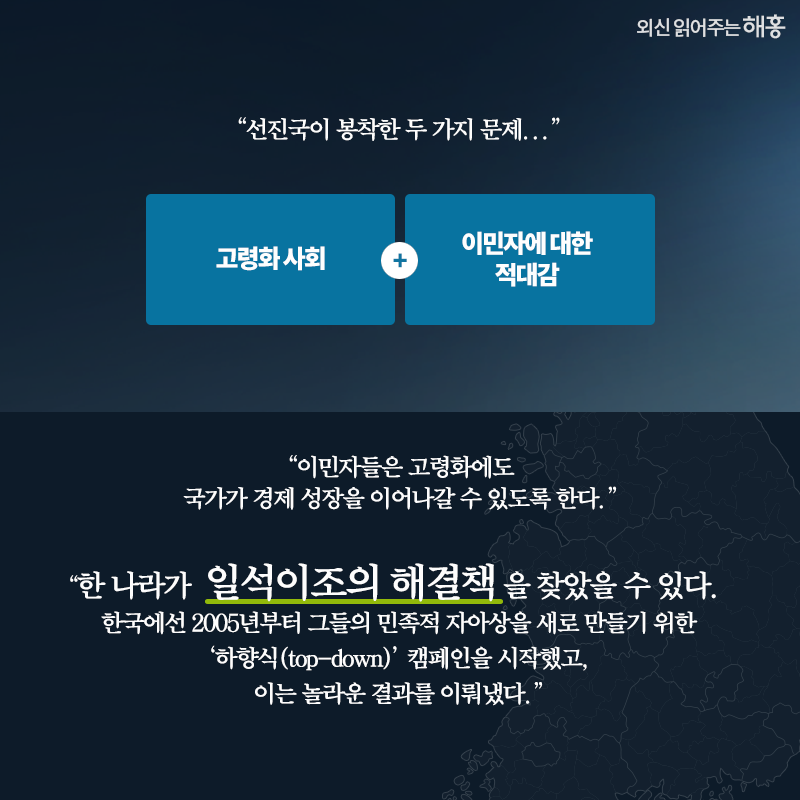 '선진국이 봉착한 두 가지 문제...'고령화 사회 + 이민자에 대한 적대감'이민자들은 고령화에도 국가가 경제 성장을 이어나갈 수 있도록 한다.''한 나라가 일석이조의 해결책을 찾았을 수 있다. 한국에선 2005년부터 그들의 민족적 자아상을 새로 만들기 위한 ‘하향식(top-down)’ 캠페인을 시작했고, 이는 놀라운 결과를 이뤄냈다.'