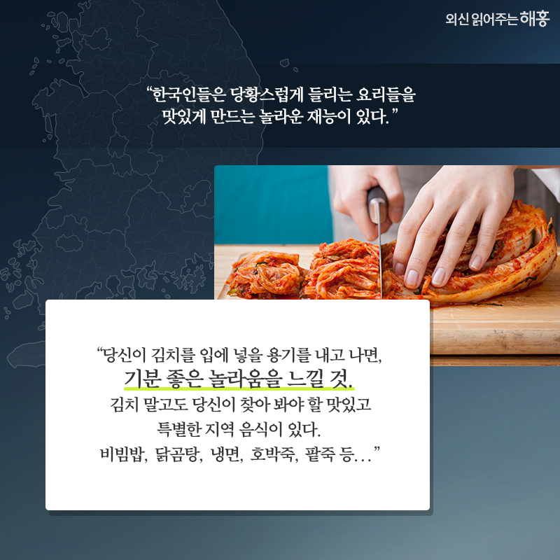 '한국인들은 당황스럽게 들리는 요리들을 맛있게 만드는 놀라운 재능이 있다.''당신이 김치를 입에 넣을 용기를 내고 나면, 기분 좋은 놀라움을 느낄 것. 김치 말고도 당신이 찾아 봐야 할 맛있고 특별한 지역 음식이 있다. 비빔밥, 닭곰탕, 냉면, 호박죽, 팥죽 등...'