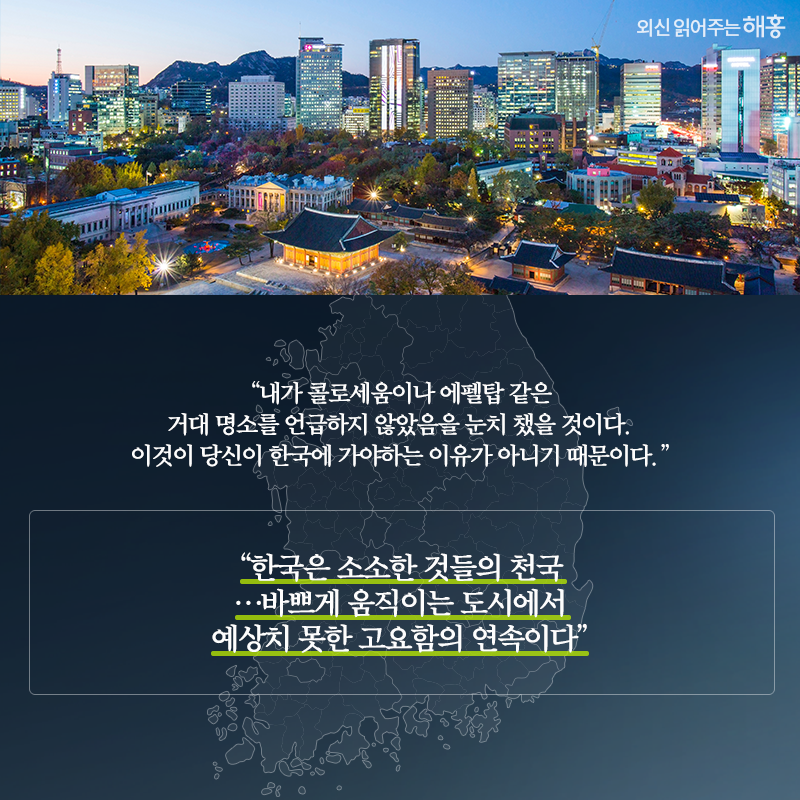 '내가 콜로세움이나 에펠탑 같은 거대 명소를 언급하지 않았음을 눈치 챘을 것이다. 이것이 당신이 한국에 가야하는 이유가 아니기 때문이다.''한국은 소소한 것들의 천국…바쁘게 움직이는 도시에서 예상치 못한 고요함의 연속이다'