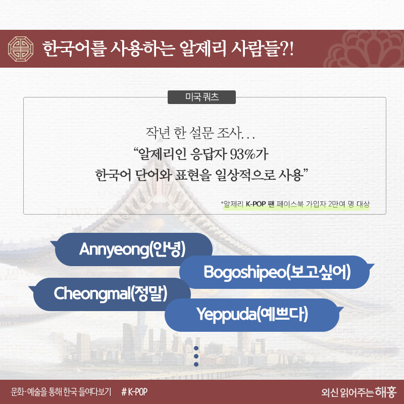 한국어를 사용하는 알제리 사람들?!     <미국 쿼츠>     작년 한 설문 조사*, “알제리인 응답자 93%가 한국어 단어와 표현을 일상적으로 사용”     *K-POP 팬 페이스북 가입자 2만여 명 대상     Annyeong(안녕)Bogoshipeo(보고싶어)Cheongmal(정말)Yeppuda(예쁘다)...