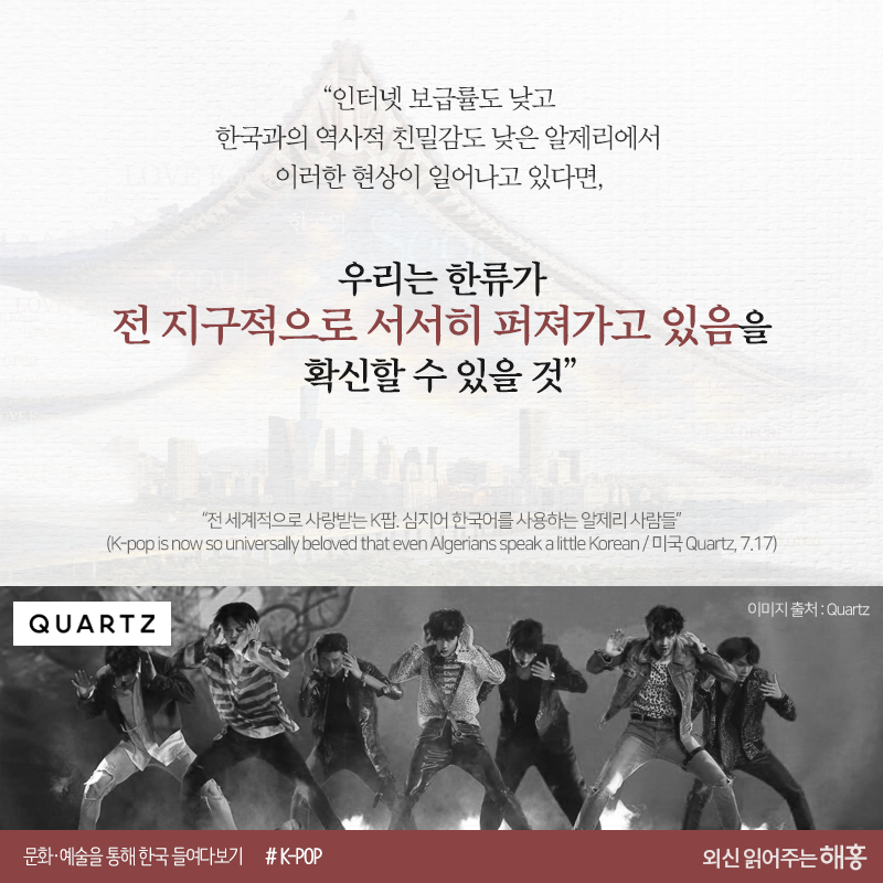 “인터넷 보급률도 낮고 한국과의 역사적 친밀감도 낮은 알제리에서 이러한 현상이 일어나고 있다면,우리는 한류가 전 지구적으로 서서히 퍼져가고 있음을 확신할 수 있을 것”“전 세계적으로 사랑받는 K팝. 심지어 한국어를 사용하는 알제리 사람들”(K-pop is now so universally beloved that even Algerians speak a little Korean / 미국 Quartz, 7.17)https://qz.com/1328903/k-pop-and-korean-k-pop-is-spreading-the-korean-language-across-the-globe-just-look-at-algeria/