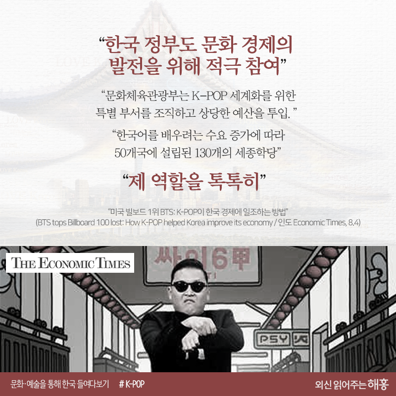 “한국 정부도 이러한 문화 경제의 발전을 위해 적극 참여” “문화체육관광부는 K-POP 세계화를 위한 특별 부서를 조직, 상당한 예산을 투입” “한국어를 배우려는 수요 증가에 따라 50개국에 130개 설립된 세종학당”“제 역할을 톡톡히”“미국 빌보드 1위 BTS: K-POP이 한국 경제에 일조하는 방법”(BTS tops Billboard 100 lost: How K-POP helped Korea improve its economy / 인도 Economic Times, 8.4)https://economictimes.indiatimes.com/magazines/panache/bts-tops-billboard-100-list-how-k-pop-helped-korea-improve-its-economy/articleshow/65266543.cms
