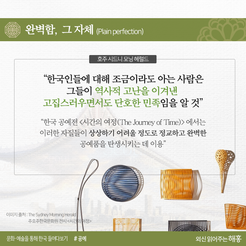 완벽함, 그 자체(Plain perfection)<호주 시드니 모닝 헤럴드>“한국인들에 대해 조금이라도 아는 사람은 그들이 역사적 고난을 이겨낸 고집스러우면서도 단호한 민족임을 알 것”“한국 공예전 <시간의 여정>에서는 이러한 자질들이 상상하기 어려울 정도로 정교하고 완벽한 공예품을 탄생시키는 데 이용”
