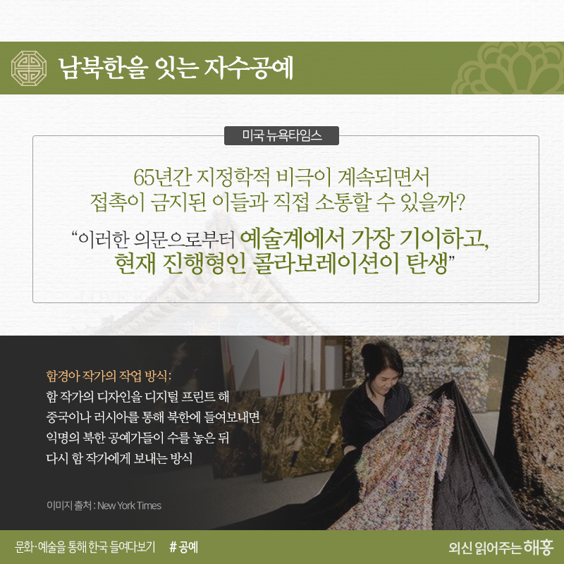 남북한을 잇는 자수공예<미국 뉴욕타임스>‘65년간 지정학적 비극이 계속되면서 접촉이 금지된 이들과 직접 소통할 수 있을까?’“이러한 의문으로부터예술계에서 가장 기이하고, 현재 진행형인 콜라보레이션이 탄생”(-> 요 과정 부분은 상대적으로 글씨 작게 처리)※작업 방식:함 작가의 디자인을 디지털 프린트해 러시아나 중국을 통해 북한에 들여보내면 익명의 북한 공예가들이 수를 놓은 뒤 다시 함 작가에게 보내는 방식