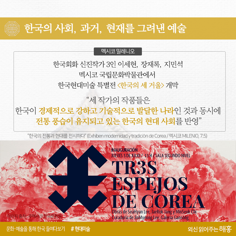 한국의 사회, 과거, 현재를 그려낸 예술<멕시코 밀레니오>한국회화 신진작가 3인이세현, 장재록, 지민석멕시코 국립문화박물관에서 한국현대미술특별전 <한국의 세 거울> 개막“세 작가의 작품들은 한국이 경제적으로 강하고 기술적으로 발달한 나라인 것과 동시에 전통 풍습이 유지되고 있는 한국의 현대 사회를 반영”“한국의 전통과 현대를 전시하다”(Exhiben modernidad y tradición de Corea / 멕시코 MILENIO, 7.5)