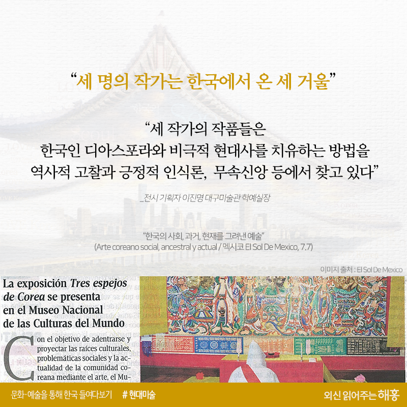 <멕시코 엘 솔 데 멕시코>“세 명의 작가는 한국에서 온 세 거울”“세 작가의 작품들은 한국인 디아스포라와 비극적 현대사를 치유하는 방법을 역사적 고찰과 긍정적 인식론, 무속신앙 등에서 찾고 있다”_전시 기획자 이진명 대구미술관 학예실장“한국의 사회, 과거, 현재를 그려낸 예술”(Arte coreano social, ancestral y actual / 멕시코 El Sol De Mexico, 7.7)