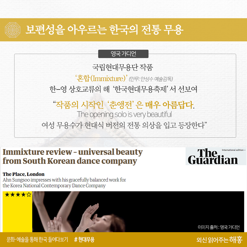 보편성을 아우르는 한국의 전통 무용<영국 가디언>국립현대무용단 작품 ‘혼합(Immixture)’(안무: 안성수 예술감독) 한-영 상호교류의 해 ‘한국현대무용축제’서 선보여“작품의 시작인 ‘춘앵전’은 매우 아름답다.The opening solo is cery beautiful여성 무용수가 현대식 버전의 전통 의상을 입고 등장한다”