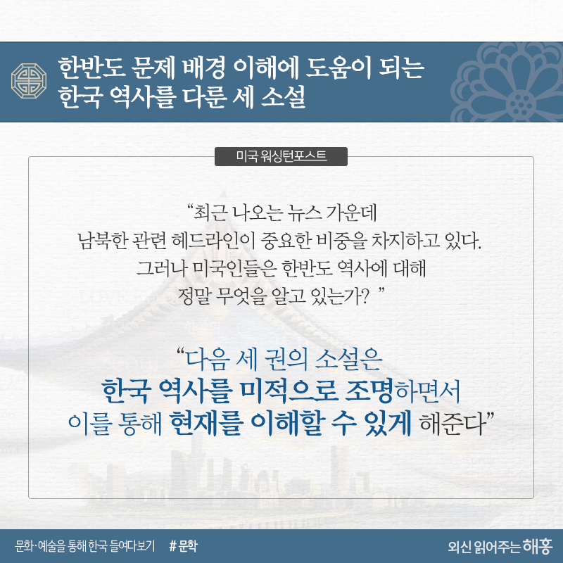 한반도 문제 배경 이해에 도움이 되는 한국 역사를 다룬 세 소설<미국 워싱턴포스트>“최근 나오는 뉴스 가운데 남북한 관련 헤드라인이 중요한 비중을 차지하고 있다. 그러나 미국인들은 한반도 역사에 대해 정말 무엇을 알고 있는가?”“다음 세 권의 소설은 한국 역사를 미적으로 조명하면서 이를 통해 현재를 이해할 수 있게 해”