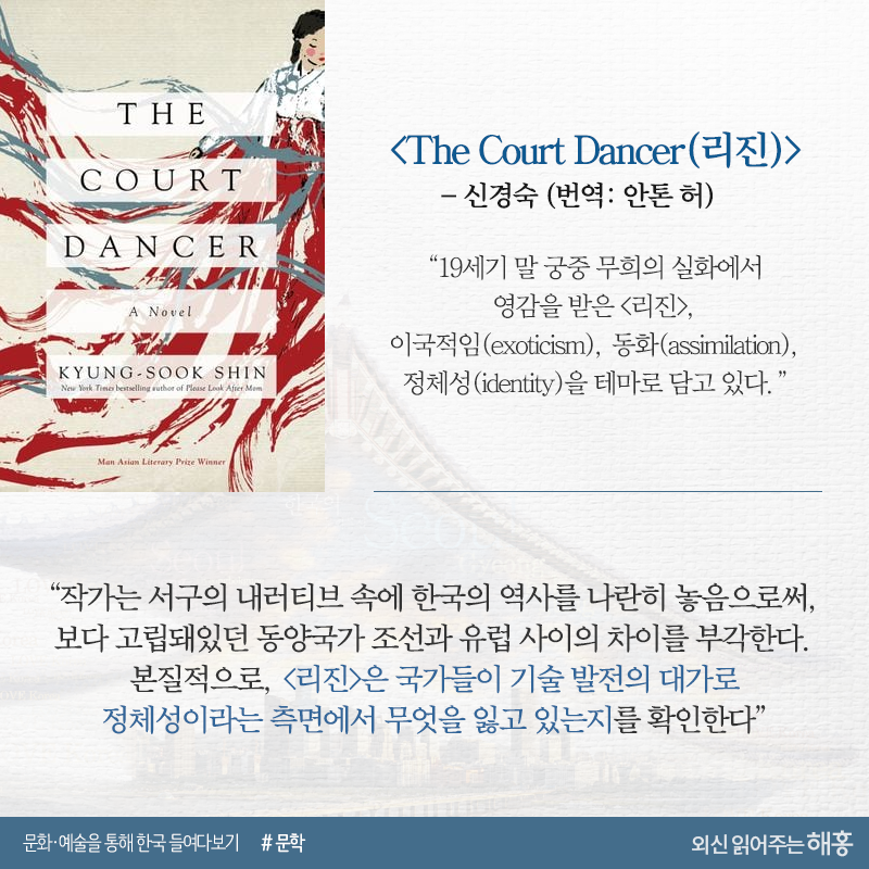 <The Court Dancer(리진)>_신경숙(번역: 안톤 허)“19세기 말 궁중 무희의 실화에서 영감을 받은 <리진>,이국적임(exoticism), 동화(assimilation), 정체성(identity)을 테마로 담고 있다.”“작가는 서구의 내러티브 속에 한국의 역사를 나란히 놓음으로써, 보다 고립돼있던 동양국가 조선과 유럽 사이의 차이를 부각한다. 본질적으로, <리진>은 국가들이 기술 발전의 대가로 정체성이라는 측면에서 무엇을 잃고 있는지를 확인한다”