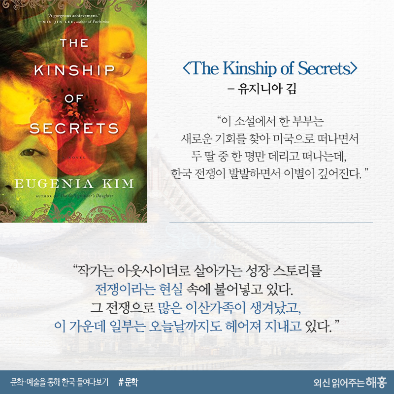 <The Kinship of Secrets>_유지니아 김“이 소설에서 한 부부는 새로운 기회를 찾아 미국으로 떠나면서 두 딸 중 한 명만 데리고 떠나는데, 한국 전쟁이 발발하면서 이별이 깊어진다.”“작가는 아웃사이더로 살아가는 성장 스토리를 전쟁이라는 현실 속에 불어넣고 있다. 그 전쟁으로 많은 이산가족이 생겨났고, 이 가운데 일부는 오늘날까지도 헤어져 지내고 있다.”