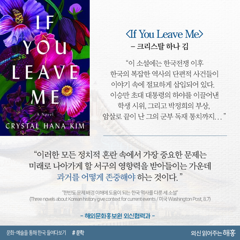 <If You Leave Me>_크리스탈 하나 김“이 소설에는 한국전쟁 이후 한국의 복잡한 역사의 단편적 사건들이 이야기 속에 절묘하게 삽입되어 있다. 이승만 초대 대통령의 하야를 이끌어낸 학생 시위, 그리고 박정희의 부상, 암살로 끝이 난 그의 군부 독재 통치까지...”“이러한 모든 정치적 혼란 속에서 가장 중요한 문제는 미래로 나아가게 할 서구의 영향력을 받아들이는 가운데 과거를 어떻게 존중해야 하는 것이다.”해외문화홍보원 외신협력과“한반도 문제 배경 이해에 도움이 되는 한국 역사를 다룬 세 소설”(Three novels about Korean history give context for current events / 미국 Washington Post, 8.7)