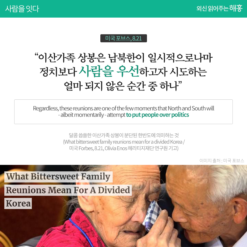 이산가족 상봉은 남북한이 일시적으로나마 정치보다 사람을 우선하고자 시도하는 얼마 되지 않은 순간 중 하나'_미국 포브스 8.21 Regardless, these reunions are one of the few moments that North and South will - albeit momentarily - attempt to put people over politics