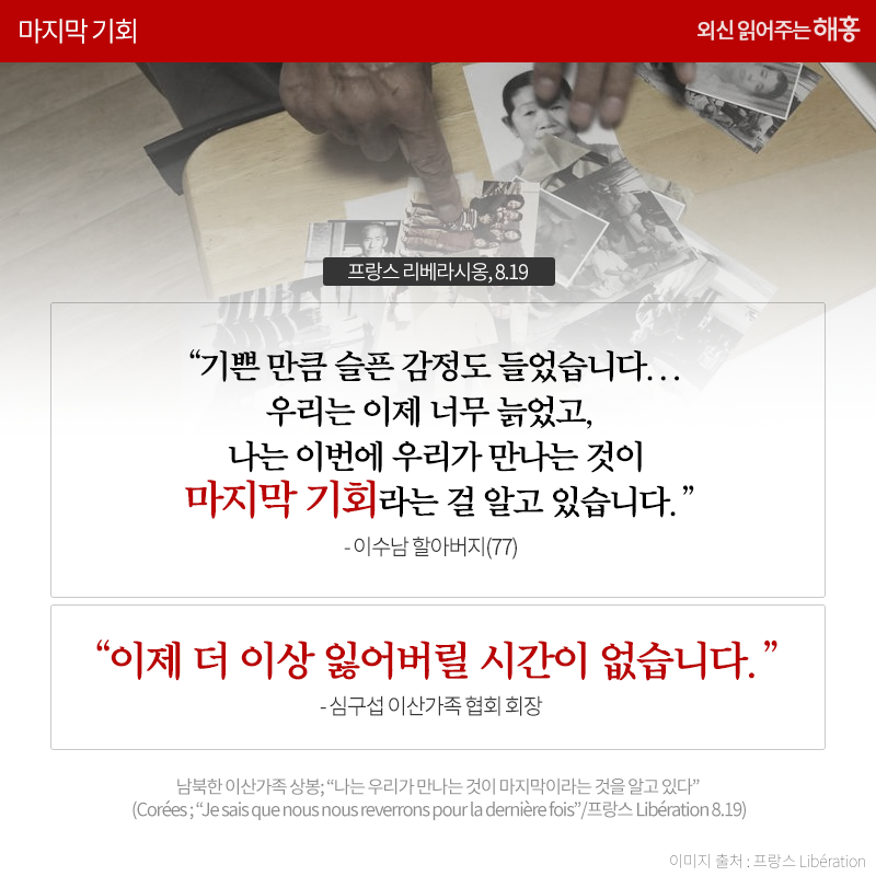 기쁜 만큼 슬픈 감정도 들었습니다... 우리는 이제 너무 늙었고, 나는 이번에 우리가 만나는 것이 마지막 기회라는 걸 알고 있습니다.' 이수남 할아버지(77), '이제 더 이상 잃어버릴 시간이 없습니다.' 심구섭 이산가족 협회 회장_프랑스 Libération 8.19