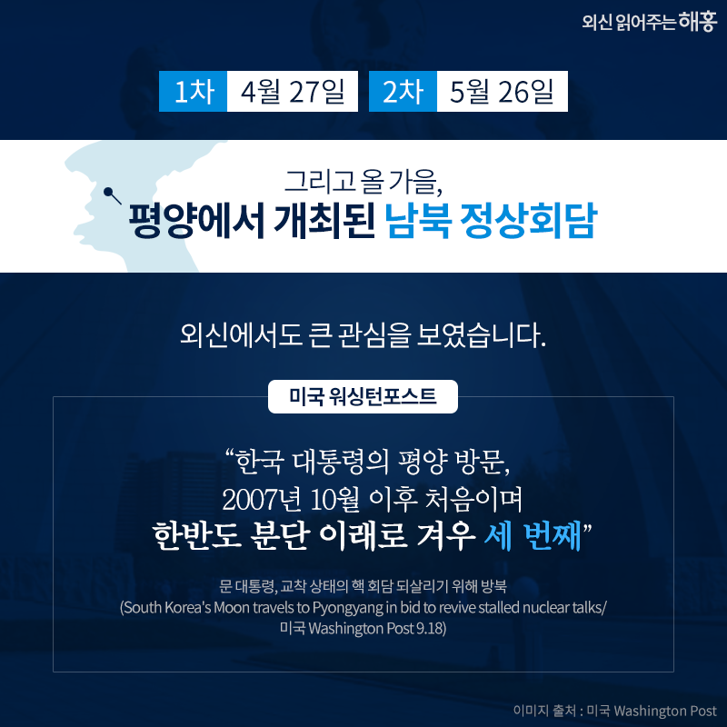 1차, 4월 27일. 2차, 5월 26일 그리고 올 가을, 평양에서 개최된 남북 정상회담. 외신에서도 큰 관심을 보였습니다. '한국 대통령의 평양 방문, 2007년 10월 이후 처음이며 한반도 분단 이래로 겨우 세 번째' _미국 워싱턴포스트 대통령, 교착 상태의 핵 회담 되살리기 위해 방북(South Korea's Moon travels to Pyongyang in bid to revive stalled nuclear talks/ 미국 Washington Post 9.18)