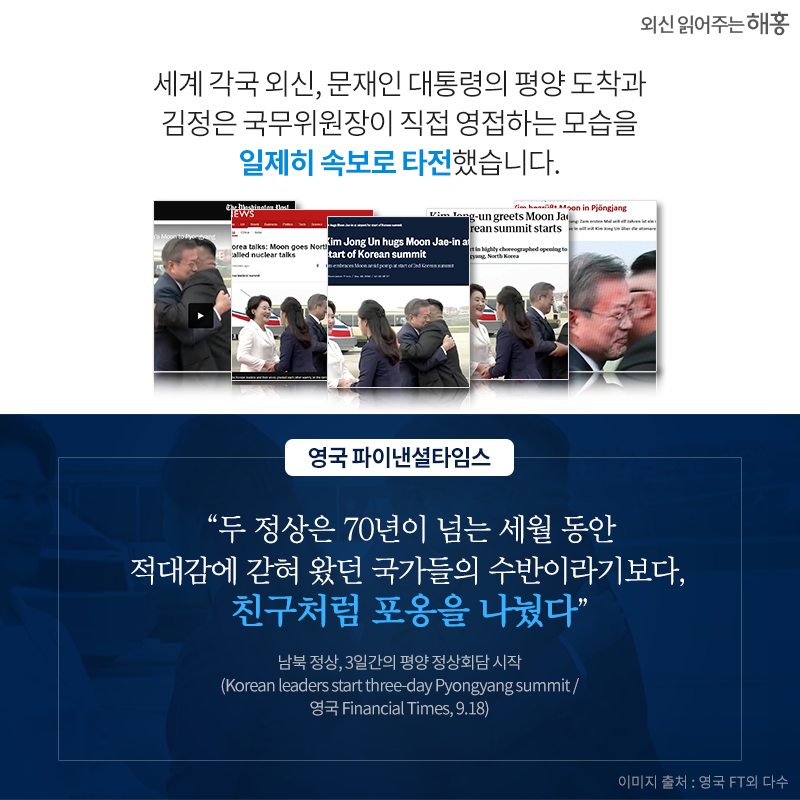 세계 각국 외신, 문재인 대통령의 평양 도착과 김정은 국무위원장이 직접 영접하는 모습을 일제히 속보로 타전했습니다. (온라인 이미지 여러 개) '두 정상은 70년이 넘는 세월 동안 적대감에 갇혀 왔던 국가들의 수반이라기보다, 친구처럼 포옹을 나눴다' _영국 파이낸셜타임스 남북 정상, 3일간의 평양 정상회담 시작(Korean leaders start three-day Pyongyang summit / 영국 Financial Times 9.18)