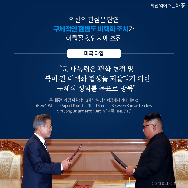 외신의 관심은 단연 구체적인 한반도 비핵화 조치가 이뤄질 것인지에 초점 '문 대통령은 평화 협정 및 북미 간 비핵화 협상을 되살리기 위한 구체적 성과를 목표로 방북'_미국 타임. 문 대통령과 김 위원장의 3차 남북 정상회담에서 기대되는 것(Here's What to Expect From the Third Summit Between Korean Leaders Kim Jong Un and Moon Jae In / 미국 TIME 9.18)
