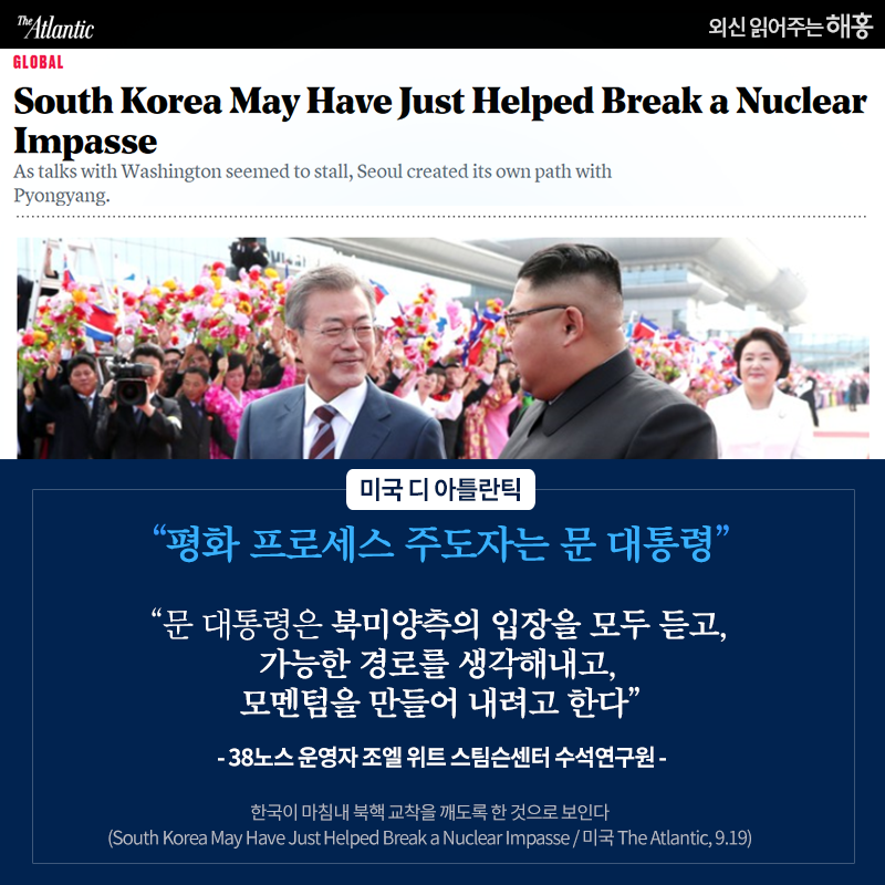 '평화 프로세스 주도자는 문 대통령', '문 대통령은 북미양측의 입장을 모두 듣고, 가능한 경로를 생각해내고 모멘텀을 만들어 내려고 한다' -38노스 운영자 조엘 위트 스팀슨센터 수석연구원 - _미국 디아틀란틱. 한국이 마침내 북핵 교착을 깨도록 한 것으로 보인다. (South Korea May Have Just Helped Break a Nuclear Impasse / 미국 The Atlantic, 9.19)