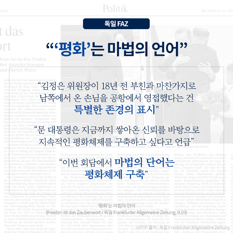 ‘평화’는 마법의 언어', '김정은 위원장이 18년 전 부친과 마찬가지로 남쪽에서 온 손님을 공항에서 영접했다는 건 특별한 존경의 표시', '문 대통령은 지금까지 쌓아온 신뢰를 바탕으로 지속적인 평화체제를 구축하고 싶다고 언급', '이번 회담에서 마법의 단어는 평화체제 구축'_독일 FAZ. ‘평화’는 마법의 언어(Frieden ist das Zauberwort / 독일 Frankfurter Allgemeine Zeitung, 9.19)