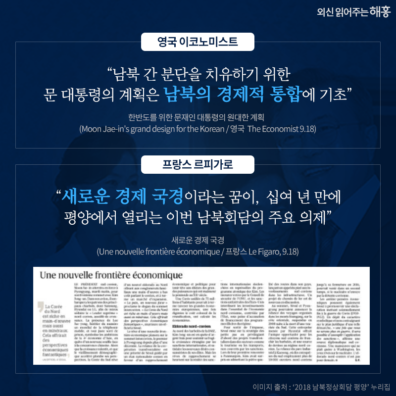 '남북 간 분단을 치유하기 위한 문 대통령의 계획은 남북의 경제적 통합에 기초'_영국 이코노미스트, '새로운 경제 국경이라는 꿈이, 십여 년 만에 평양에서 열리는 이번 남북회담의 주요 의제'_프랑스 르피가로, 한반도를 위한 문재인 대통령의 원대한 계획 (Moon Jae-in's grand design for the Korean / 영국  The Economist 9.18). 새로운 경제 국경(Une nouvelle frontière économique / 프랑스 Le Figaro, 9.18)