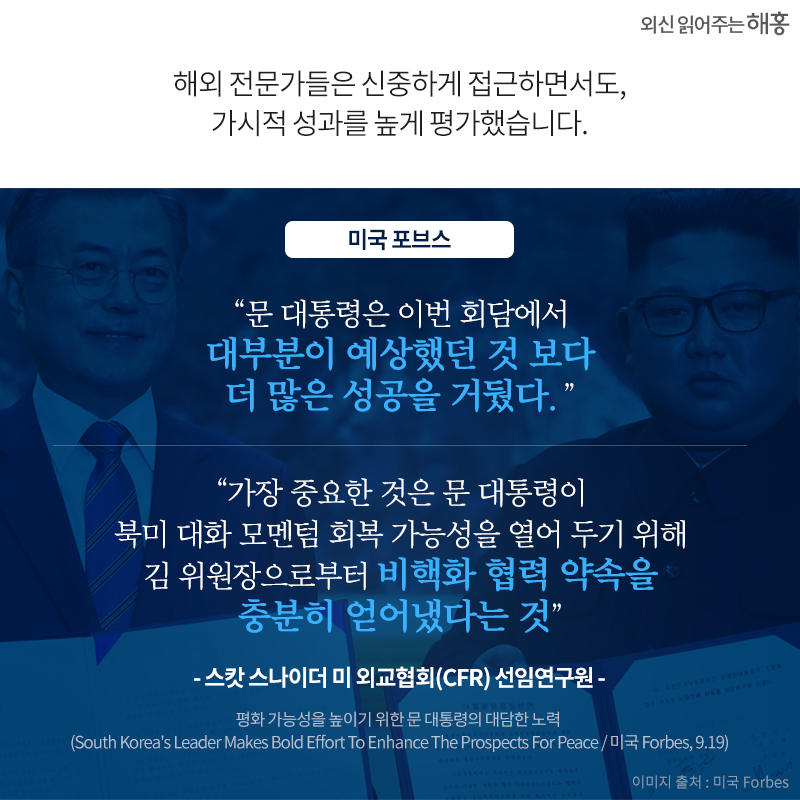 '문 대통령은 이번 회담에서 대부분이 예상했던 것 보다 더 많은 성공을 거뒀다.', '가장 중요한 것은 문 대통령이 북미 대화 모멘텀 회복 가능성을 열어 두기 위해 김 위원장으로부터 비핵화 협력 약속을 충분히 얻어냈다는 것' -스캇 스나이더 미 외교협회(CFR) 선임연구원_미국 포브스. 평화 가능성을 높이기 위한 문 대통령의 대담한 노력 (South Korea's Leader Makes Bold Effort To Enhance The Prospects For Peace / 미국 Forbes, 9.19)