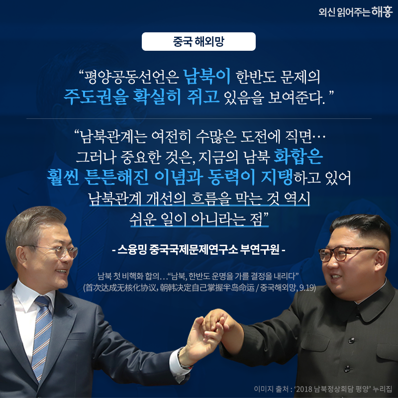 해외 전문가들은 신중하게 접근하면서도, 가시적 성과를 높게 평가했습니다. '평양공동선언은 남북이 한반도 문제의 자주권을 점차적으로 장악하고 있음을 보여준다.', '남북관계는 여전히 수많은 도전에 직면…그러나 중요한 것은, 지금의 남북 화합은 훨씬 튼튼해진 이념과 동력이 지탱하고 있어 남북관계 개선의 흐름을 막는 것 역시 쉬운 일이 아니라는 점' -스융밍 중국국제문제연구소 부연구원_중국 해외망. 남북 첫 비핵화 합의…'남북, 한반도 운명을 가를 결정을 내리다' (首次达成无核化协议，朝韩决定自己掌握半岛命运 / 중국해외망, 9.19)