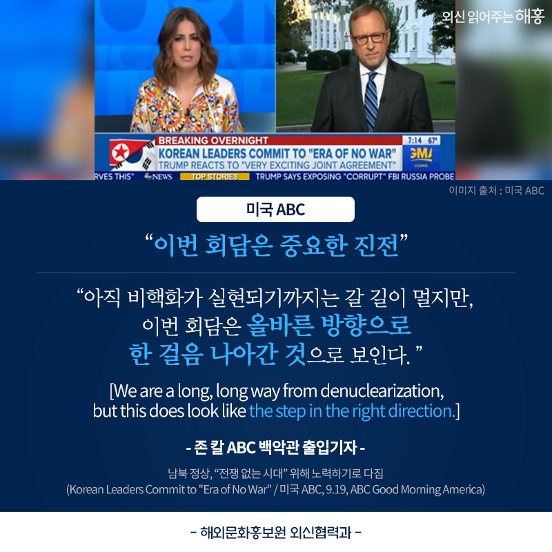 '이번 회담은 중요한 진전', '아직 비핵화가 실현되기까지는 갈 길이 멀지만, 이번 회담은 올바른 방향으로 한 걸음 나아간 것으로 보인다.'(We are a long, long way from denuclearization, but this does look like the step in the right direction.) -존 칼 ABC 백악관 출입기자_미국 ABC. 해외문화홍보원 외신협력과 남북 정상, '전쟁 없는 시대' 위해 노력하기로 다짐(Korean Leaders Commit to 
