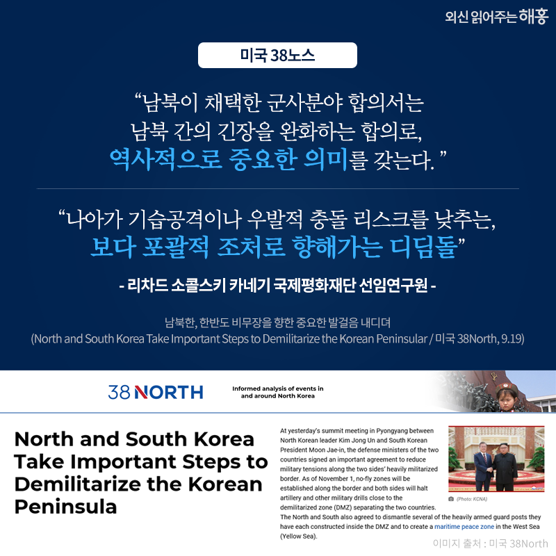 '남북이 채택한 군사분야 합의서는 남북 간의 긴장을 완화하는 합의로, 역사적으로 중요한 의미를 갖는다.', '나아가 기습공격이나 우발적 충돌 리스크를 낮추는, 보다 포괄적 조처로 향해가는 디딤돌' -리차드 소콜스키 카네기 국제평화제단 선임연구원_미국 38노스. 남북한, 한반도 비무장을 향한 중요한 발걸음 내디뎌(North and South Korea Take Important Steps to Demilitarize the Korean Peninsular / 미국 38North, 9.19)