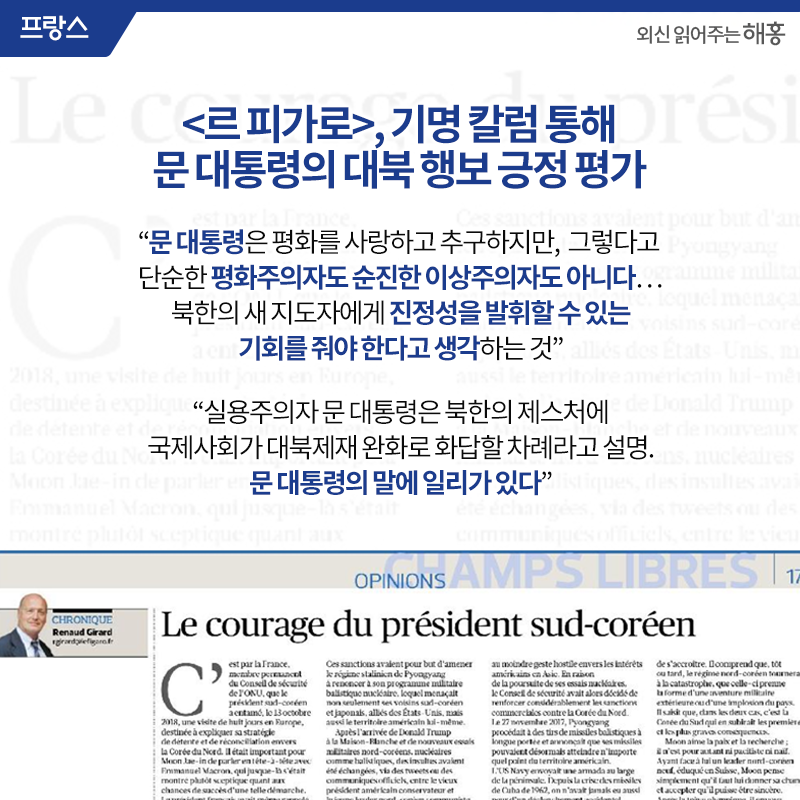 <르 피가로>, 기명 칼럼 통해 문 대통령의 대북 행보 긍정 평가'문 대통령은 평화를 사랑하고 추구하지만, 그렇다고 단순한 평화주의자도 순진한 이상주의자도 아니다…북한의 새 지도자에게 진정성을 발휘할 수 있는 기회를 줘야 한다고 생각하는 것' 실용주의자 문 대통령은 북한의 제스처에 국제사회가 대북제재 완화로 화답할 차례라고 설명. 문 대통령의 말에 일리가 일리가 있다