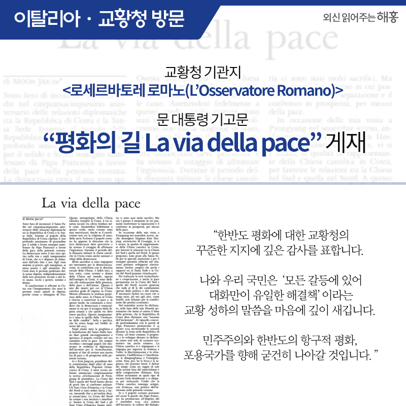 이탈리아 공식 방문 및 교황청 방문 교황청 기관지 <로세르바토레 로마노(L’Osservatore Romano)> 문 대통령 기고문 '평화의 길 La via della pace' 게재'한반도 평화에 대한 교황청의 꾸준한 지지에 깊은 감사를 표합니다. 나와 우리 국민은‘모든 갈등에 있어 대화만이 유일한 해결책’이라는 교황 성하의 말씀을 마음에 깊이 새깁니다. 민주주의와 한반도의 항구적 평화, 포용국가를 향해 굳건히 나아갈 것입니다.'