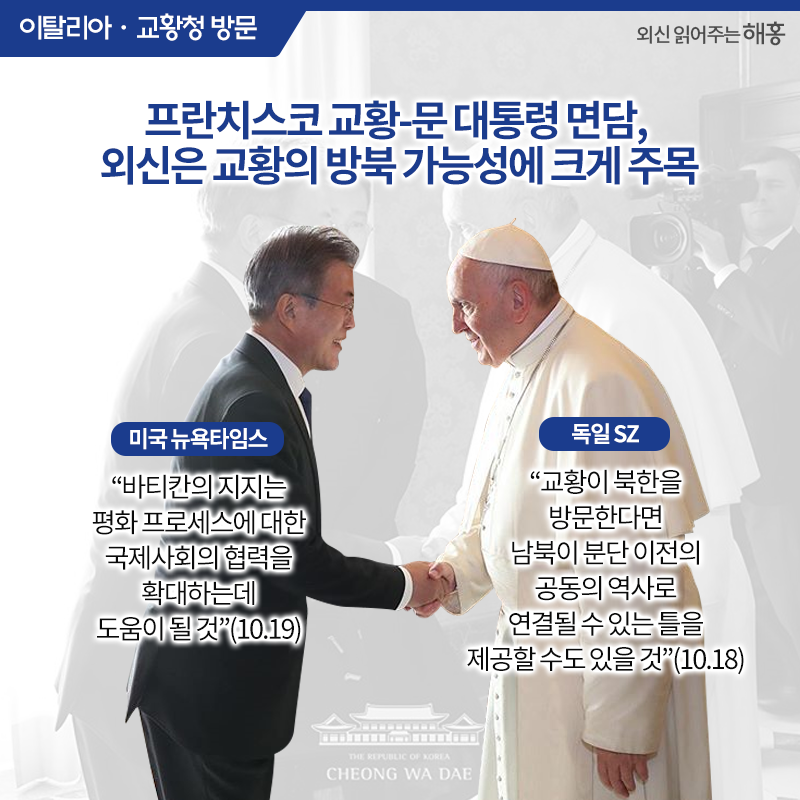 프란치스코 교황-문 대통령 면담, 외신은 교황의 방북 가능성에 크게 주목 <미국 뉴욕타임스>'바티칸의 지지는 평화 프로세스에 대한 국제사회의 협력을 확대하는데 도움이 될 것'(10.19) <독일 SZ>'교황이 북한을 방문한다면 남북이 분단 이전의 공동의 역사로 연결될 수 있는 틀을 제공할 수도 있을 것'(10.18)